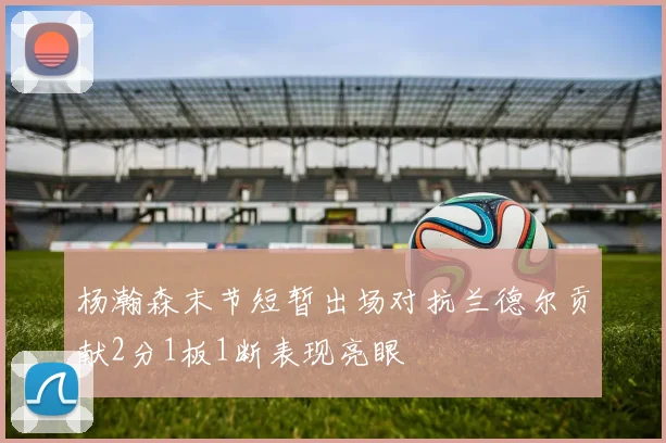 杨瀚森末节短暂出场对抗兰德尔贡献2分1板1断表现亮眼