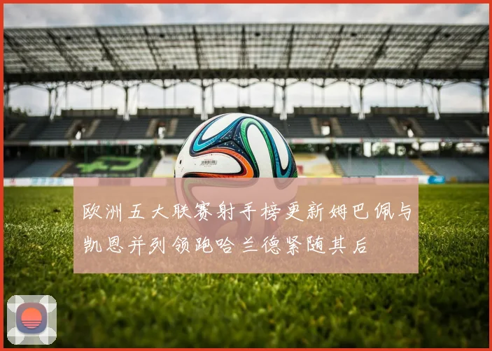 欧洲五大联赛射手榜更新姆巴佩与凯恩并列领跑哈兰德紧随其后
