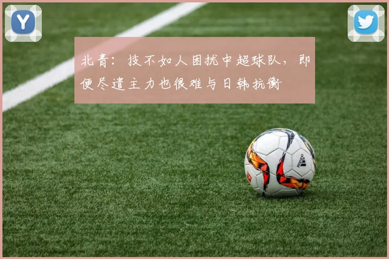 北青：技不如人困扰中超球队，即便尽遣主力也很难与日韩抗衡