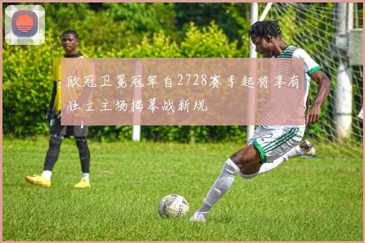 欧冠卫冕冠军自2728赛季起将享有独立主场揭幕战新规