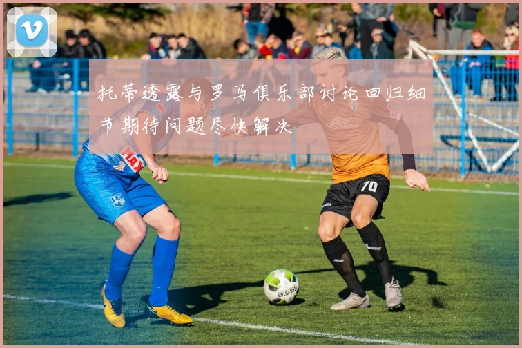 托蒂透露与罗马俱乐部讨论回归细节期待问题尽快解决