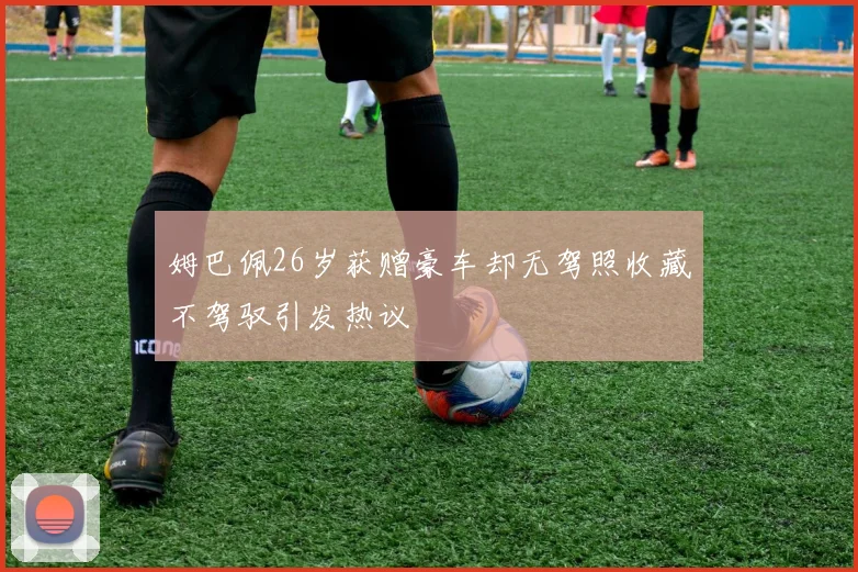 姆巴佩26岁获赠豪车却无驾照收藏不驾驭引发热议