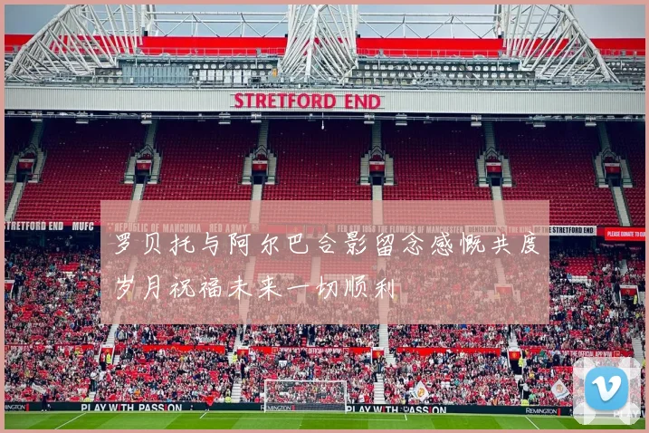 罗贝托与阿尔巴合影留念感慨共度岁月祝福未来一切顺利