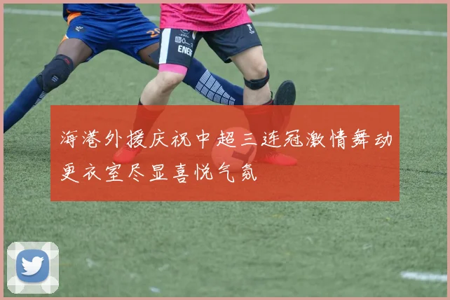 海港外援庆祝中超三连冠激情舞动更衣室尽显喜悦气氛