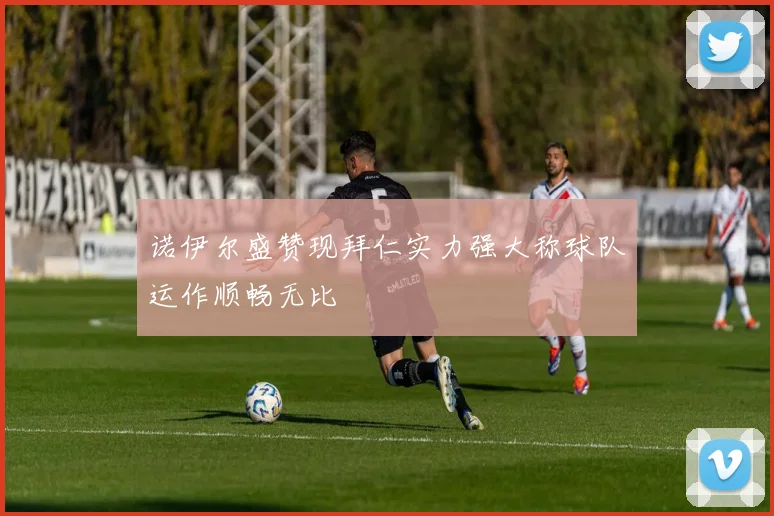 诺伊尔盛赞现拜仁实力强大称球队运作顺畅无比