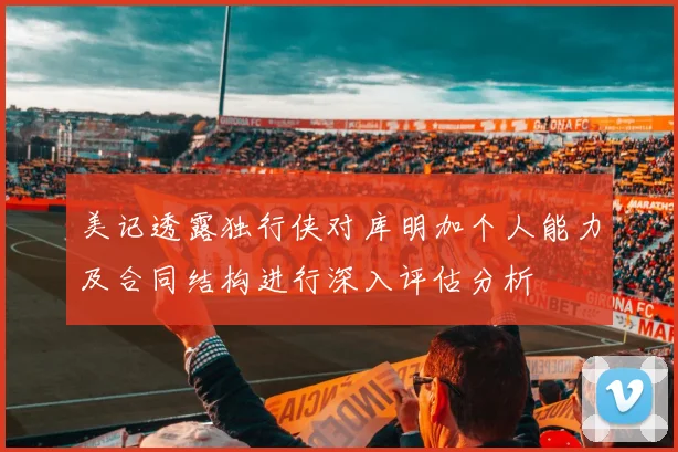 美记透露独行侠对库明加个人能力及合同结构进行深入评估分析