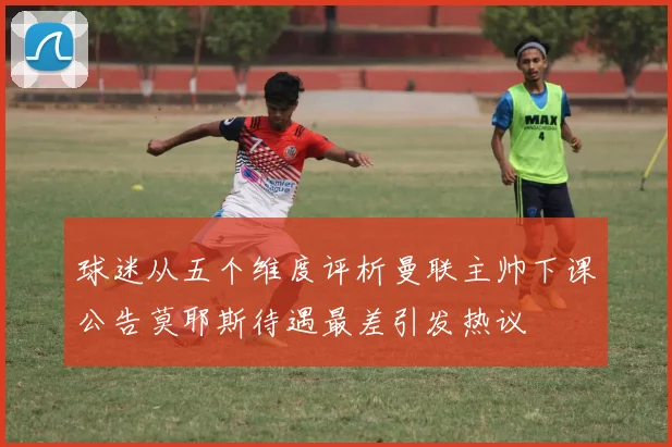 球迷从五个维度评析曼联主帅下课公告莫耶斯待遇最差引发热议
