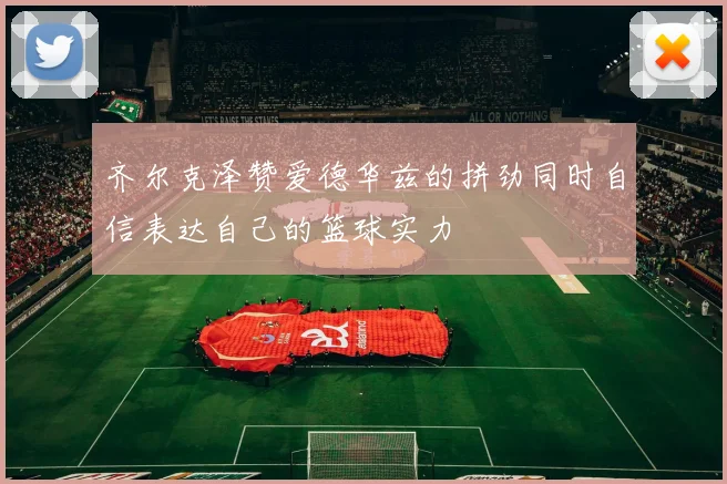 齐尔克泽赞爱德华兹的拼劲同时自信表达自己的篮球实力