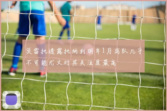 莫雷托透露托纳利明年1月离队几乎不可能尤文对其关注度最高