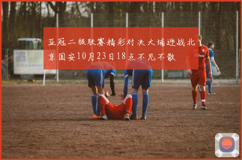 亚冠二级联赛精彩对决大埔迎战北京国安10月23日18点不见不散