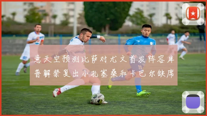 意天空预测比萨对尤文首发阵容库普解禁复出小孔塞桑和卡巴尔缺席