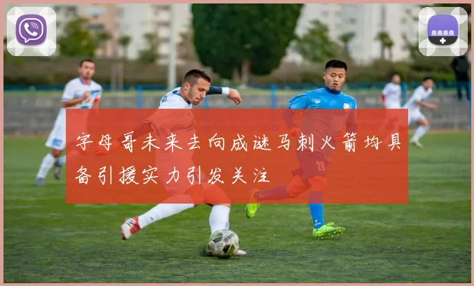 字母哥未来去向成谜马刺火箭均具备引援实力引发关注