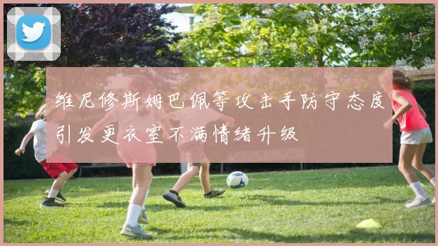 维尼修斯姆巴佩等攻击手防守态度引发更衣室不满情绪升级