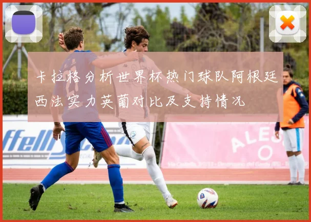 卡拉格分析世界杯热门球队阿根廷西法实力英葡对比及支持情况