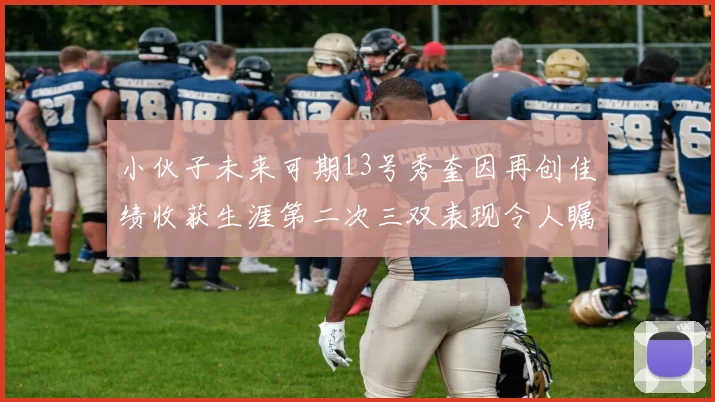 小伙子未来可期13号秀奎因再创佳绩收获生涯第二次三双表现令人瞩目