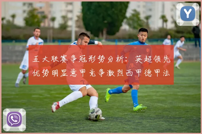 五大联赛争冠形势分析：英超领先优势明显意甲竞争激烈西甲德甲法甲差距各异