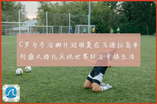C罗与乔治娜计划明夏在马德拉岛举行盛大婚礼庆祝世界杯后幸福生活