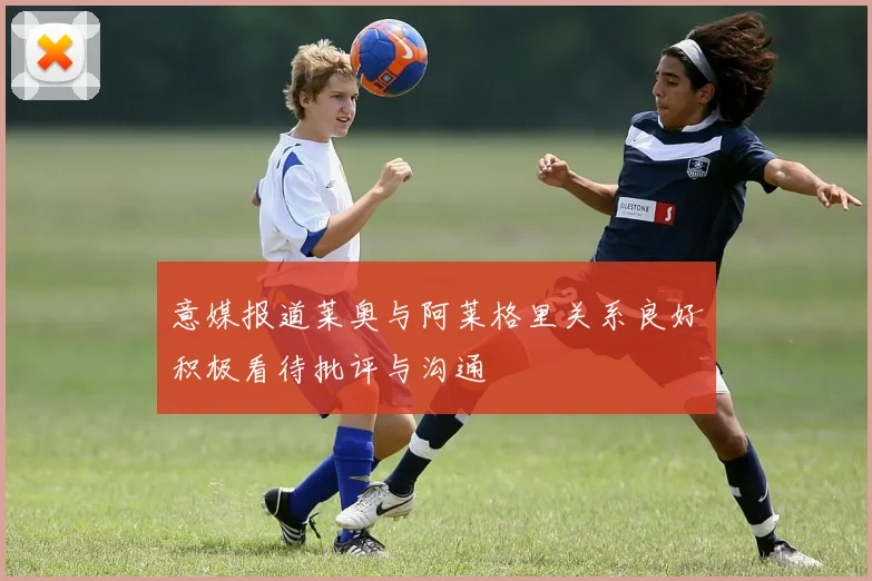 意媒报道莱奥与阿莱格里关系良好积极看待批评与沟通