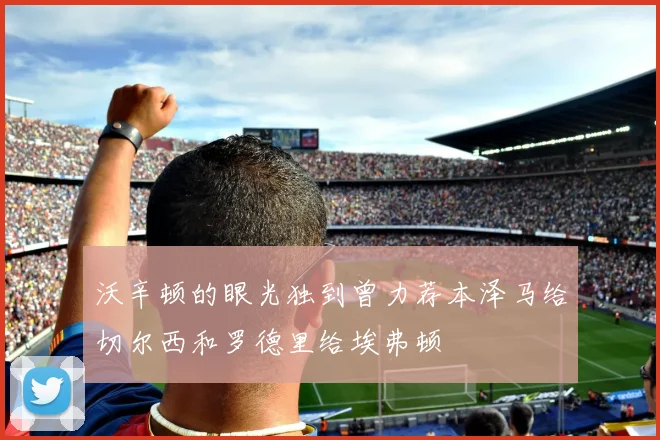 沃辛顿的眼光独到曾力荐本泽马给切尔西和罗德里给埃弗顿