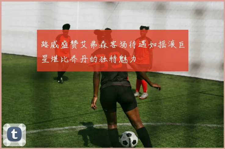 路威盛赞艾弗森客场待遇如摇滚巨星堪比乔丹的独特魅力