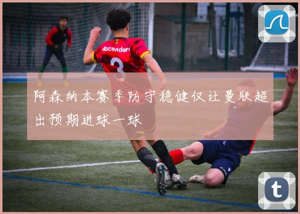 阿森纳本赛季防守稳健仅让曼联超出预期进球一球