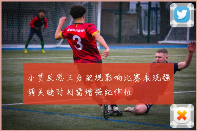 小贾反思三分犯规影响比赛表现强调关键时刻需增强纪律性