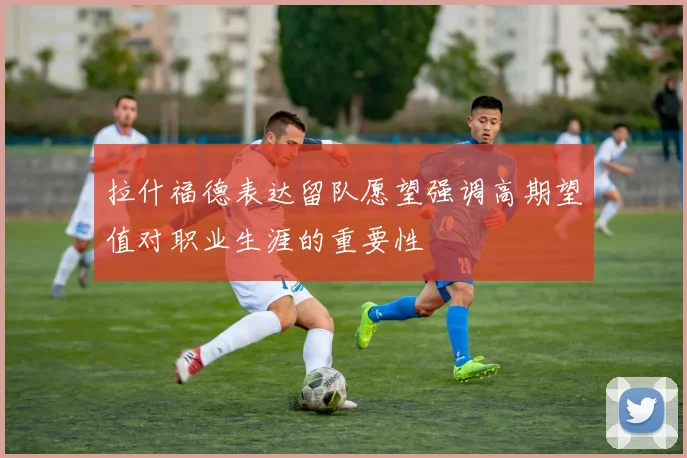 拉什福德表达留队愿望强调高期望值对职业生涯的重要性