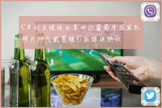 C罗社交媒体分享回归葡萄牙国家队照片帅气戴墨镜引发球迷热议