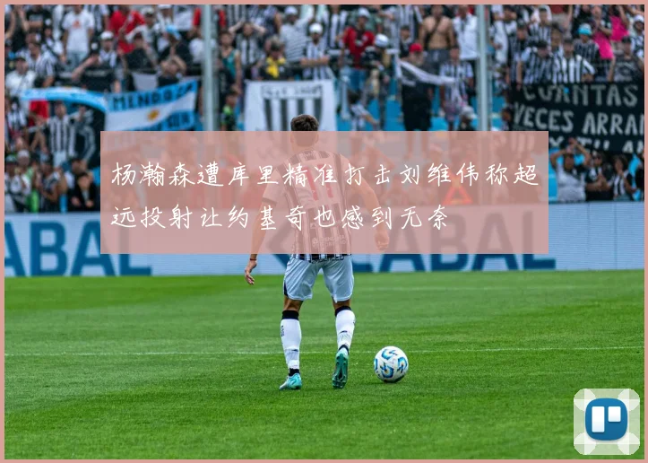 杨瀚森遭库里精准打击刘维伟称超远投射让约基奇也感到无奈