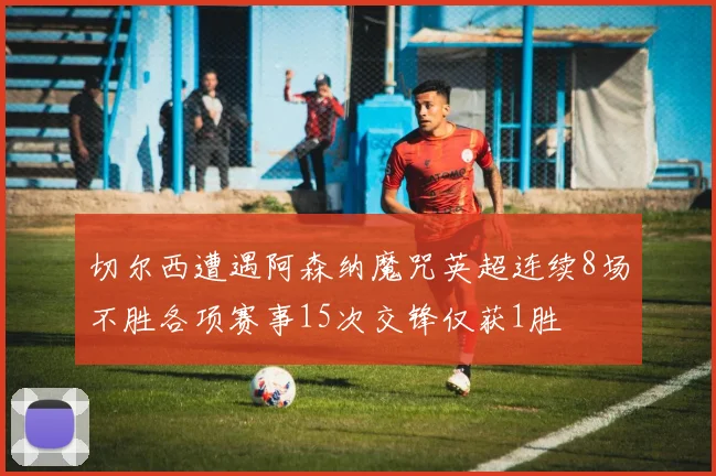 切尔西遭遇阿森纳魔咒英超连续8场不胜各项赛事15次交锋仅获1胜