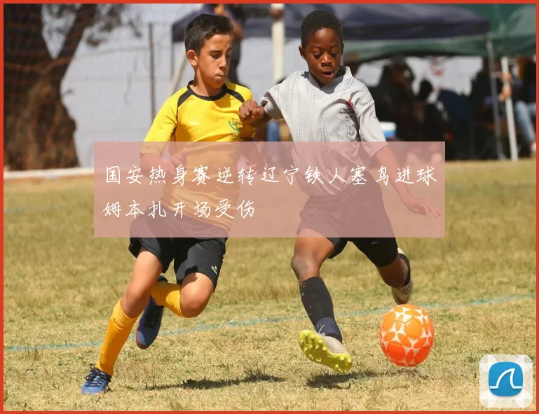 国安热身赛逆转辽宁铁人塞鸟进球姆本扎开场受伤