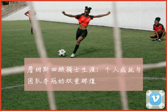 詹姆斯回顾骑士生涯：个人成就与团队夺冠的双重辉煌