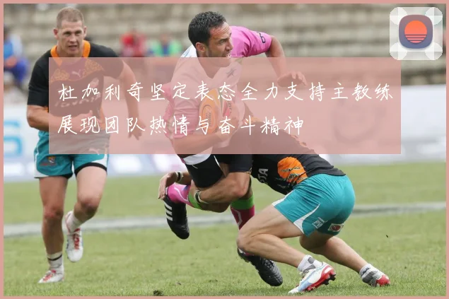 杜加利奇坚定表态全力支持主教练展现团队热情与奋斗精神